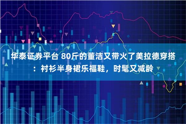 华泰证券平台 80斤的董洁又带火了美拉德穿搭：衬衫半身裙乐福鞋，时髦又减龄