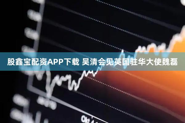 股鑫宝配资APP下载 吴清会见英国驻华大使魏磊