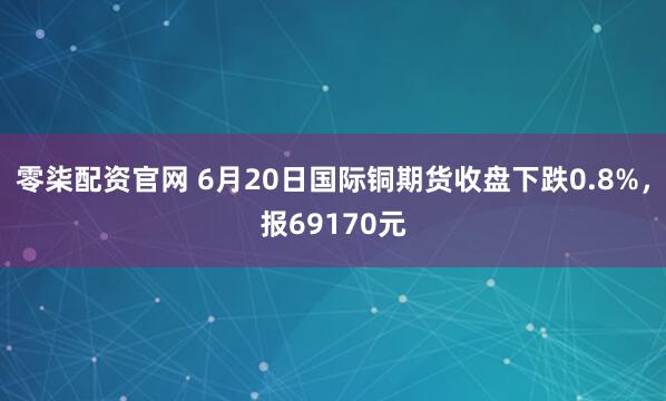 零柒配资官网 6月20日国际铜期货收盘下跌0.8%，报69170元