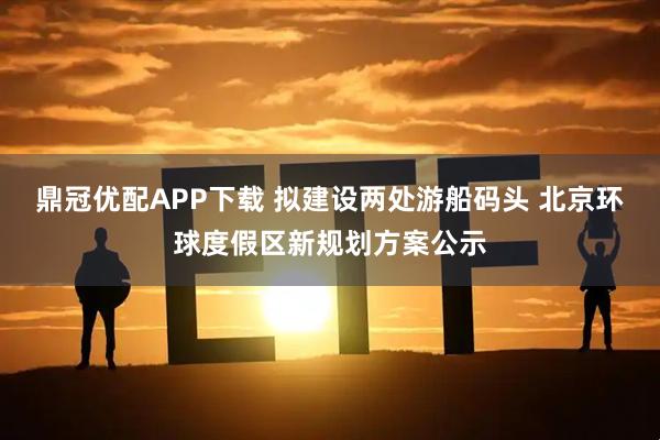 鼎冠优配APP下载 拟建设两处游船码头 北京环球度假区新规划方案公示