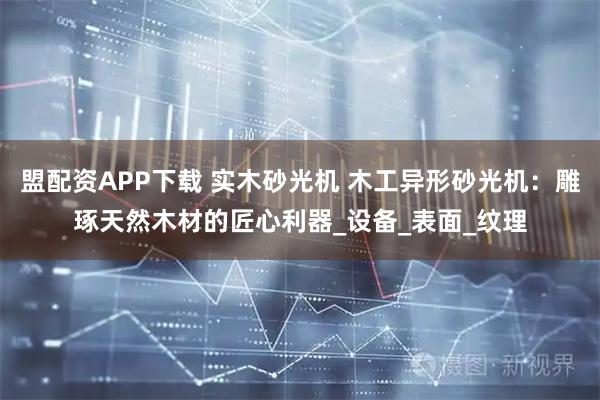 盟配资APP下载 实木砂光机 木工异形砂光机：雕琢天然木材的匠心利器_设备_表面_纹理