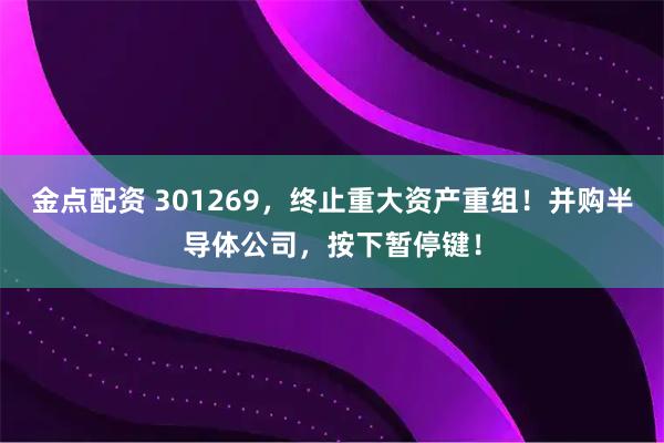 金点配资 301269，终止重大资产重组！并购半导体公司，按下暂停键！