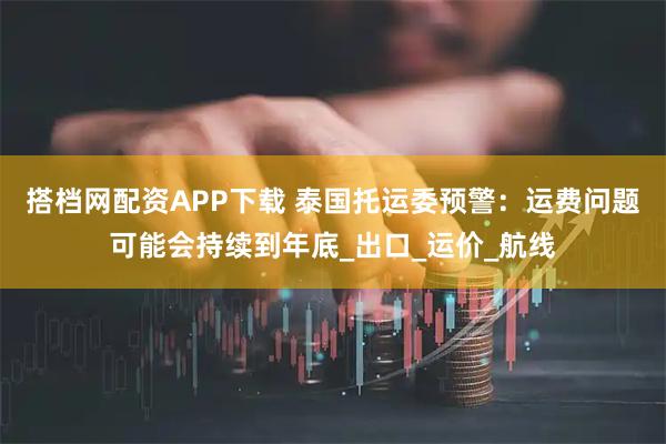 搭档网配资APP下载 泰国托运委预警：运费问题可能会持续到年底_出口_运价_航线