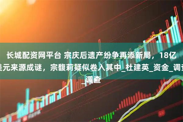 长城配资网平台 宗庆后遗产纷争再添新局，18亿美元来源成谜，宗馥莉疑似卷入其中_杜建英_资金_调查