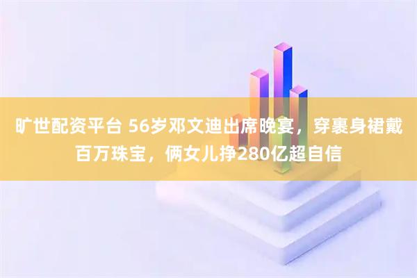 旷世配资平台 56岁邓文迪出席晚宴，穿裹身裙戴百万珠宝，俩女儿挣280亿超自信