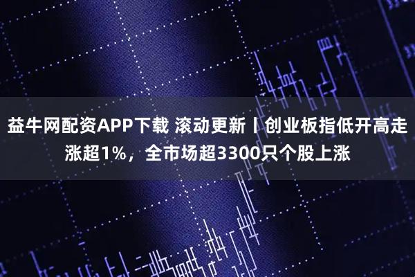 益牛网配资APP下载 滚动更新丨创业板指低开高走涨超1%，全市场超3300只个股上涨
