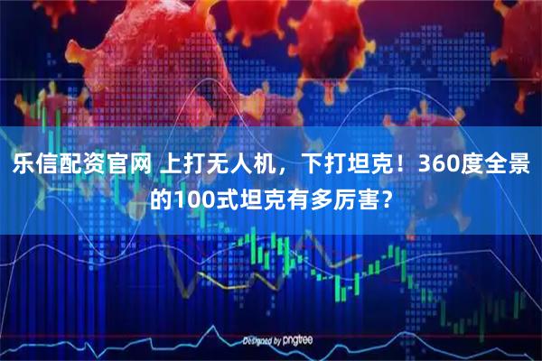 乐信配资官网 上打无人机，下打坦克！360度全景的100式坦克有多厉害？