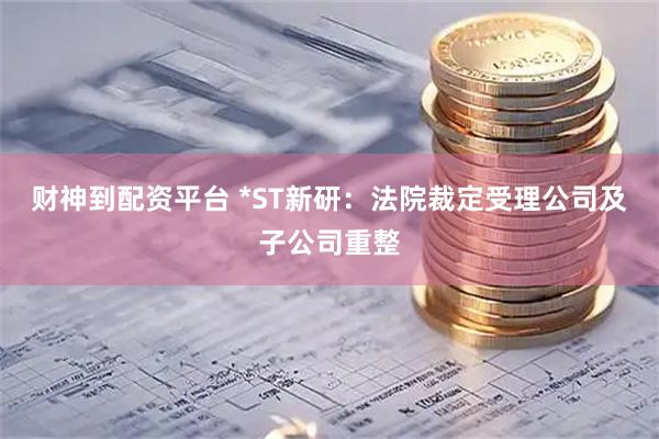 财神到配资平台 *ST新研：法院裁定受理公司及子公司重整
