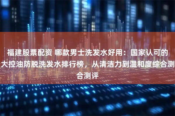 福建股票配资 哪款男士洗发水好用：国家认可的十大控油防脱洗发水排行榜，从清洁力到温和度综合测评