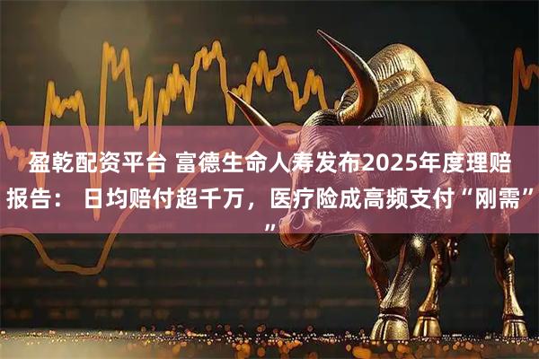 盈乾配资平台 富德生命人寿发布2025年度理赔报告： 日均赔付超千万，医疗险成高频支付“刚需”