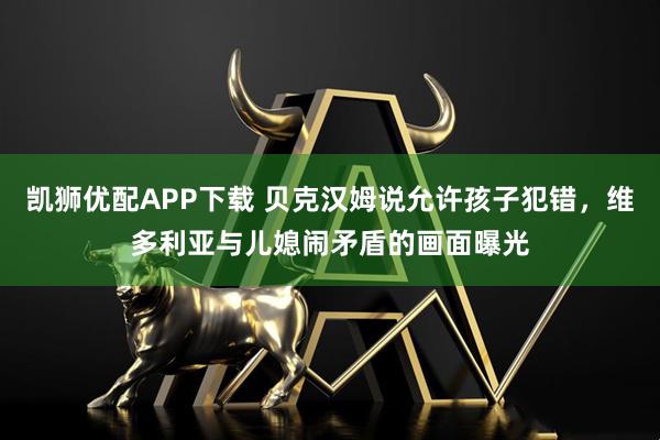 凯狮优配APP下载 贝克汉姆说允许孩子犯错，维多利亚与儿媳闹矛盾的画面曝光