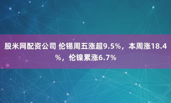 股米网配资公司 伦锡周五涨超9.5%，本周涨18.4%，伦镍累涨6.7%