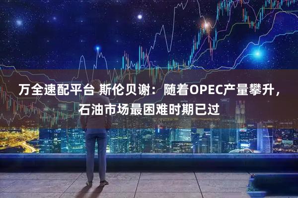 万全速配平台 斯伦贝谢：随着OPEC产量攀升，石油市场最困难时期已过
