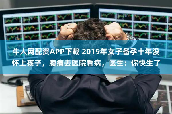 牛人网配资APP下载 2019年女子备孕十年没怀上孩子，腹痛去医院看病，医生：你快生了