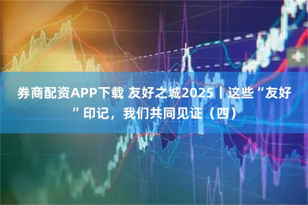 券商配资APP下载 友好之城2025丨这些“友好”印记，我们共同见证（四）