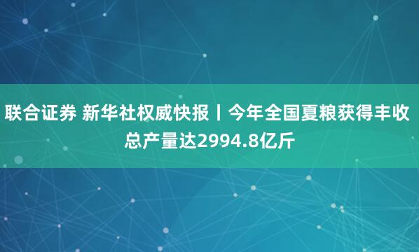 联合证券 新华社权威快报丨今年全国夏粮获得丰收 总产量达2994.8亿斤