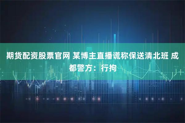 期货配资股票官网 某博主直播谎称保送清北班 成都警方：行拘