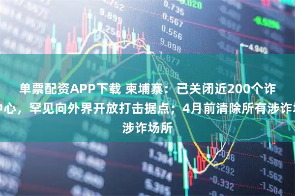 单票配资APP下载 柬埔寨：已关闭近200个诈骗中心，罕见向外界开放打击据点；4月前清除所有涉诈场所
