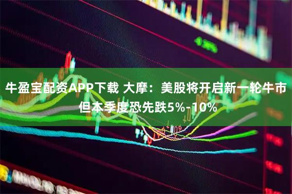 牛盈宝配资APP下载 大摩：美股将开启新一轮牛市 但本季度恐先跌5%-10%
