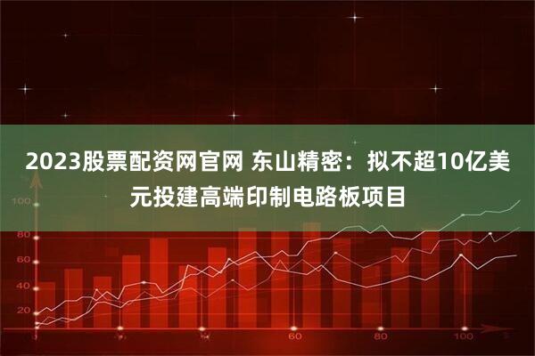 2023股票配资网官网 东山精密：拟不超10亿美元投建高端印制电路板项目