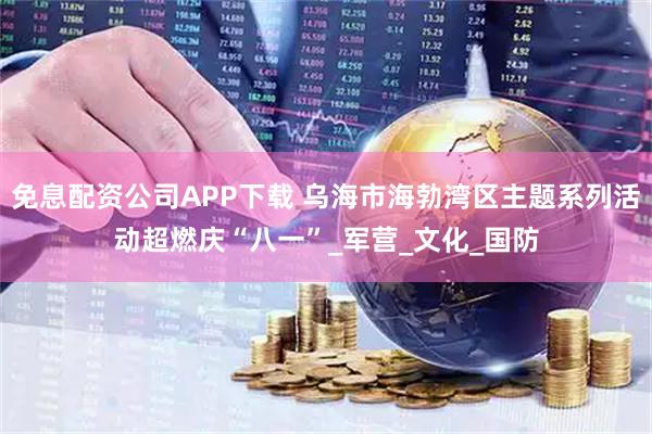 免息配资公司APP下载 乌海市海勃湾区主题系列活动超燃庆“八一”_军营_文化_国防