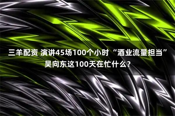 三羊配资 演讲45场100个小时 “酒业流量担当”吴向东这100天在忙什么？