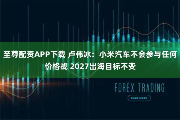 至尊配资APP下载 卢伟冰：小米汽车不会参与任何价格战 2027出海目标不变