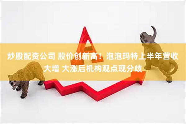 炒股配资公司 股价创新高！泡泡玛特上半年营收大增 大涨后机构观点现分歧
