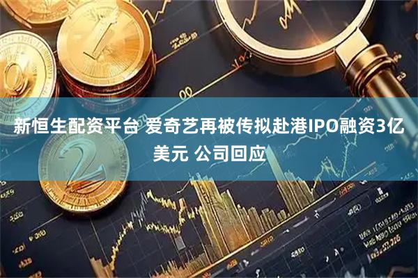 新恒生配资平台 爱奇艺再被传拟赴港IPO融资3亿美元 公司回应
