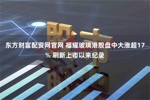 东方财富配资网官网 福耀玻璃港股盘中大涨超17% 刷新上市以来纪录