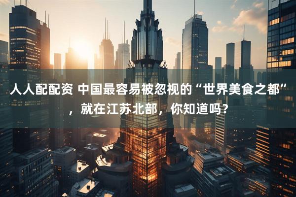 人人配配资 中国最容易被忽视的“世界美食之都”，就在江苏北部，你知道吗？