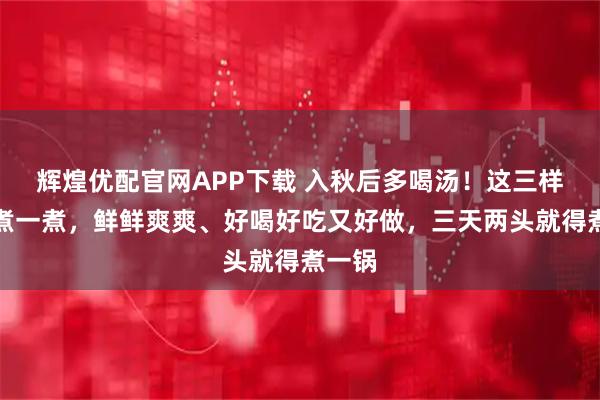 辉煌优配官网APP下载 入秋后多喝汤！这三样一起煮一煮，鲜鲜爽爽、好喝好吃又好做，三天两头就得煮一锅