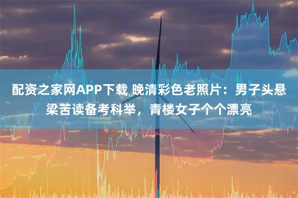 配资之家网APP下载 晚清彩色老照片：男子头悬梁苦读备考科举，青楼女子个个漂亮