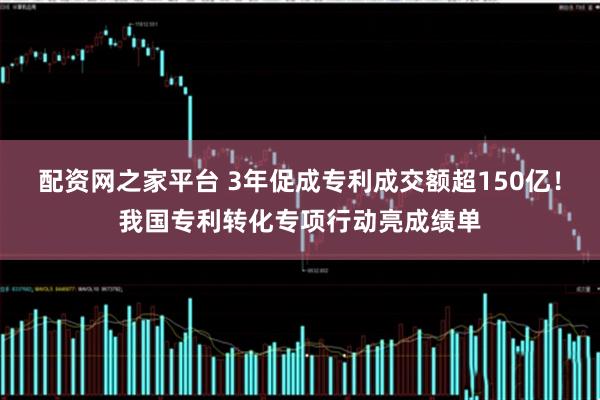 配资网之家平台 3年促成专利成交额超150亿！我国专利转化专项行动亮成绩单